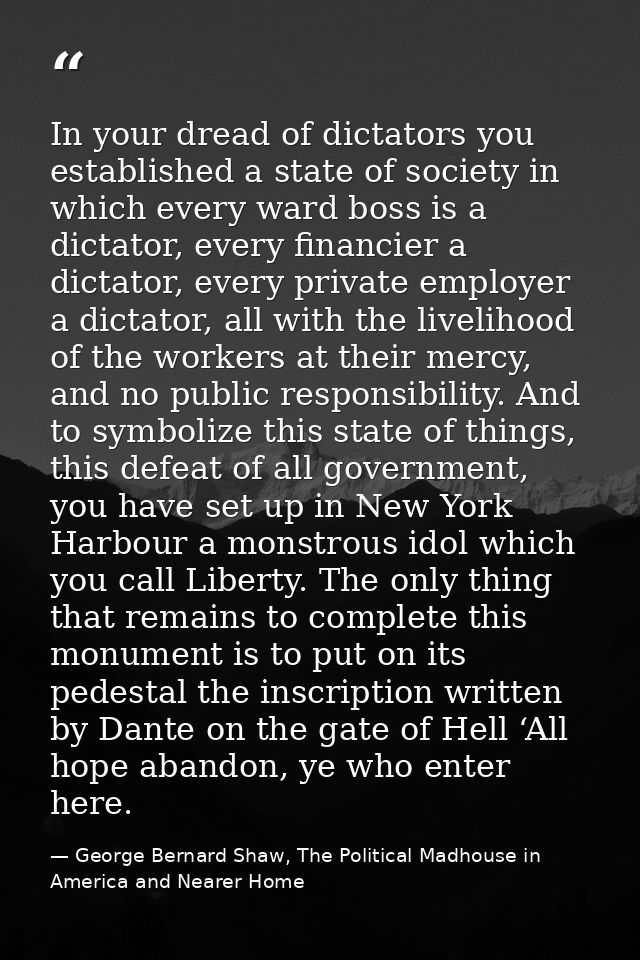 In your dread of dictators you established a state of society in which every ward boss is a dictator, every financier a  — George Bernard Shaw, The Political Madhouse in America and Nearer Home