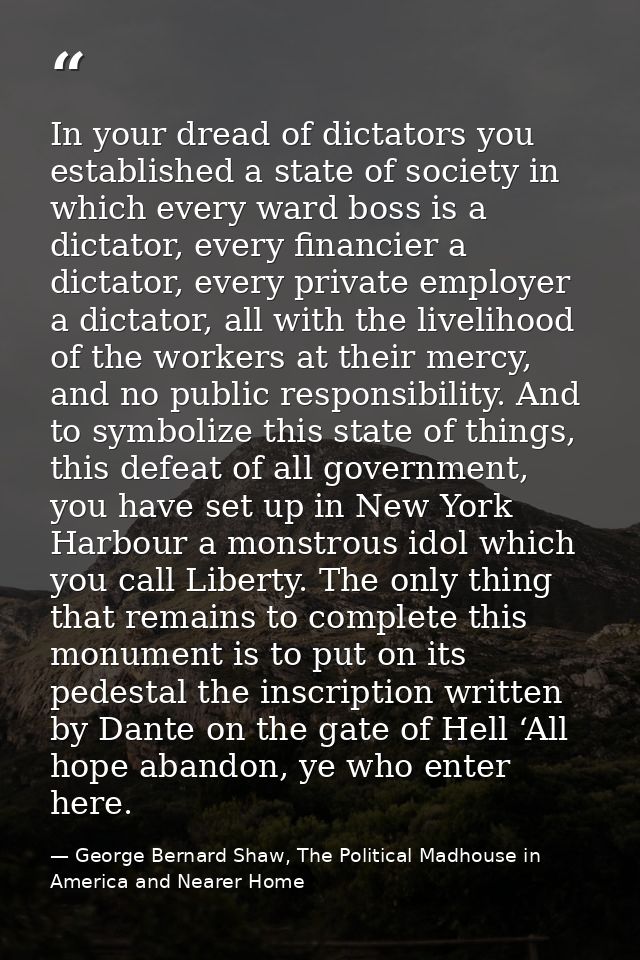 In your dread of dictators you established a state of society in which every ward boss is a dictator, every financier a  — George Bernard Shaw, The Political Madhouse in America and Nearer Home