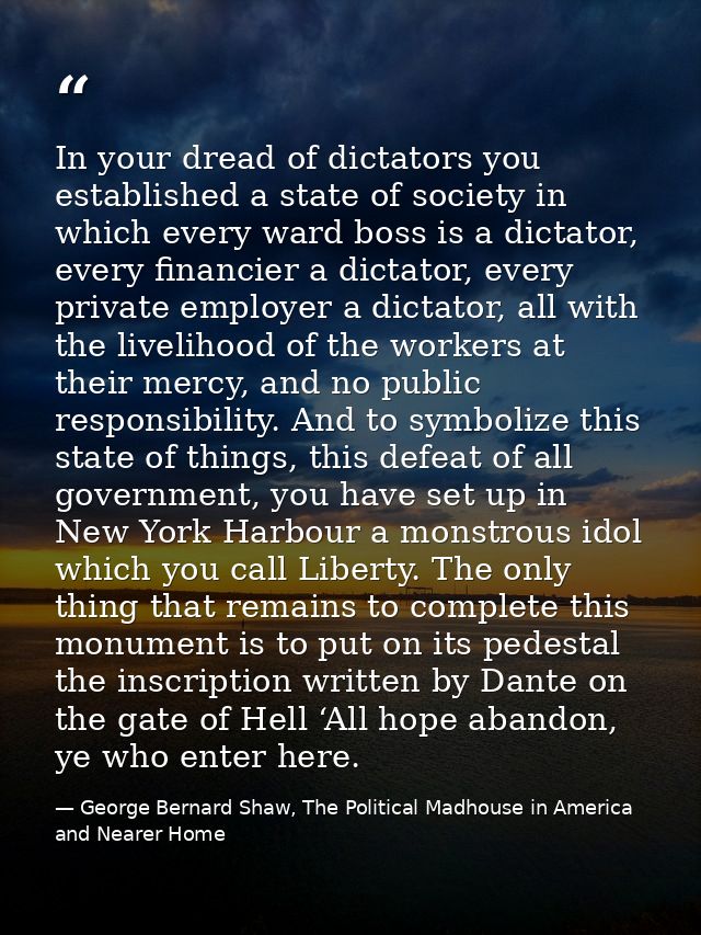 In your dread of dictators you established a state of society in which every ward boss is a dictator, every financier a  — George Bernard Shaw, The Political Madhouse in America and Nearer Home