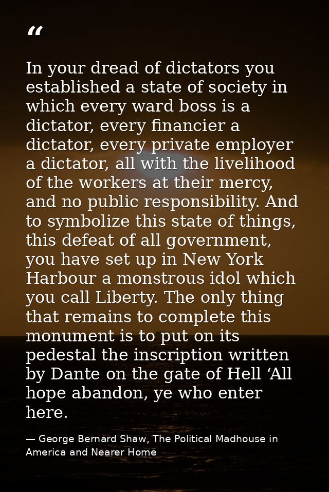 In your dread of dictators you established a state of society in which every ward boss is a dictator, every financier a  — George Bernard Shaw, The Political Madhouse in America and Nearer Home