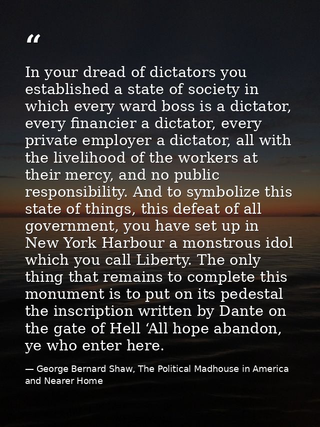 In your dread of dictators you established a state of society in which every ward boss is a dictator, every financier a  — George Bernard Shaw, The Political Madhouse in America and Nearer Home