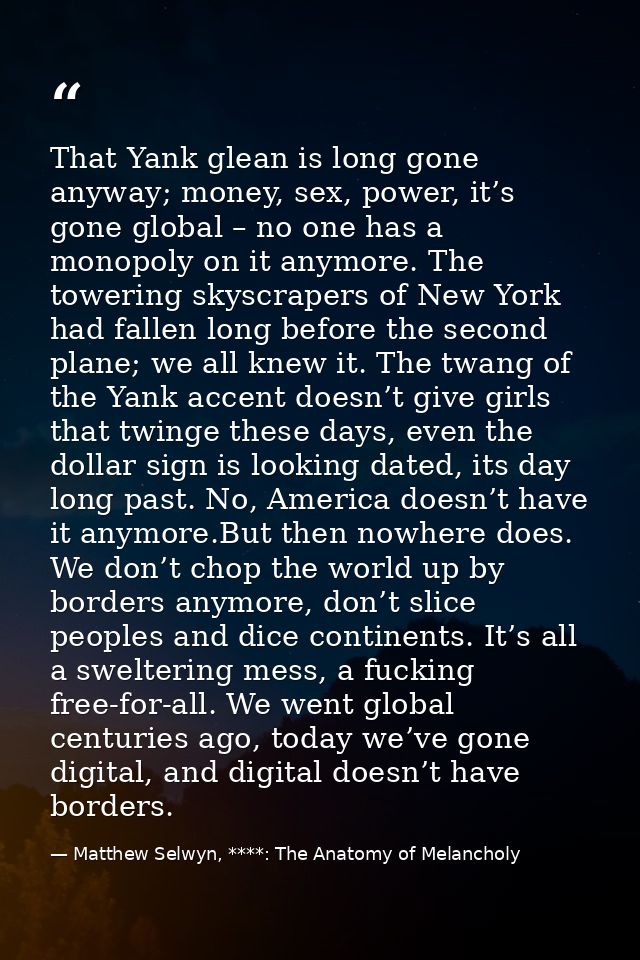 That Yank glean is long gone anyway; money, sex, power, it’s gone global – no one has a monopoly on it anymore. The towe — Matthew Selwyn, ****: The Anatomy of Melancholy