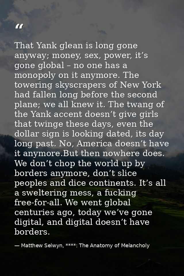 That Yank glean is long gone anyway; money, sex, power, it’s gone global – no one has a monopoly on it anymore. The towe — Matthew Selwyn, ****: The Anatomy of Melancholy