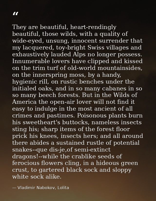 They are beautiful, heart-rendingly beautiful, those wilds, with a quality of wide-eyed, unsung, innocent surrender that — Vladimir Nabokov, Lolita