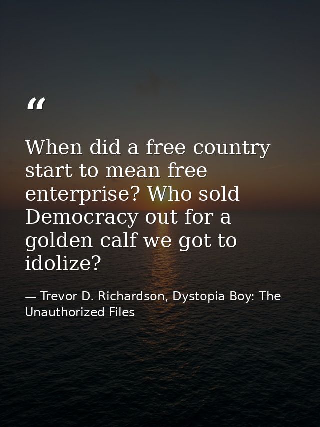 When did a free country start to mean free enterprise? Who sold Democracy out for a golden calf we got to idolize? — Trevor D. Richardson, Dystopia Boy: The Unauthorized Files