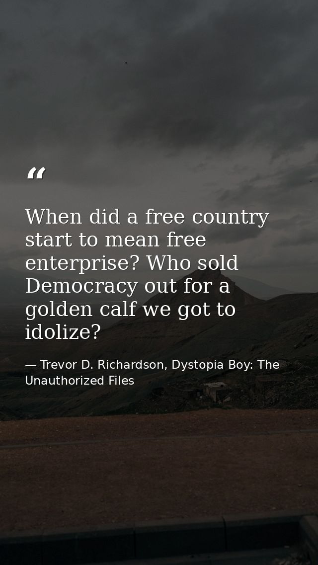 When did a free country start to mean free enterprise? Who sold Democracy out for a golden calf we got to idolize? — Trevor D. Richardson, Dystopia Boy: The Unauthorized Files