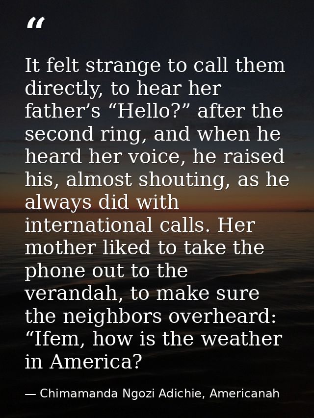 It felt strange to call them directly, to hear her father’s “Hello?” after the second ring, and when he heard her voice, — Chimamanda Ngozi Adichie, Americanah