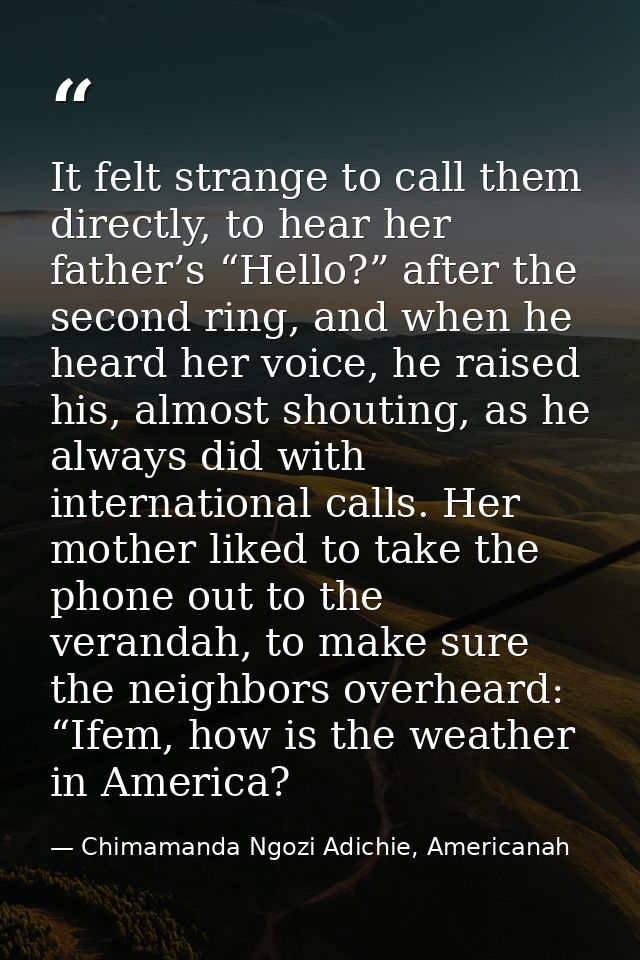 It felt strange to call them directly, to hear her father’s “Hello?” after the second ring, and when he heard her voice, — Chimamanda Ngozi Adichie, Americanah
