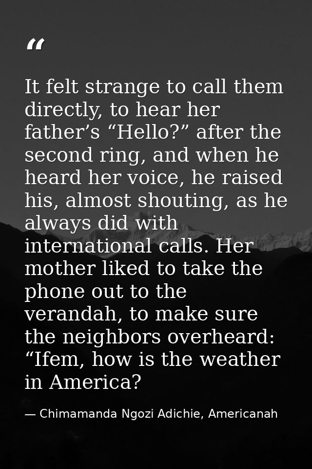 It felt strange to call them directly, to hear her father’s “Hello?” after the second ring, and when he heard her voice, — Chimamanda Ngozi Adichie, Americanah
