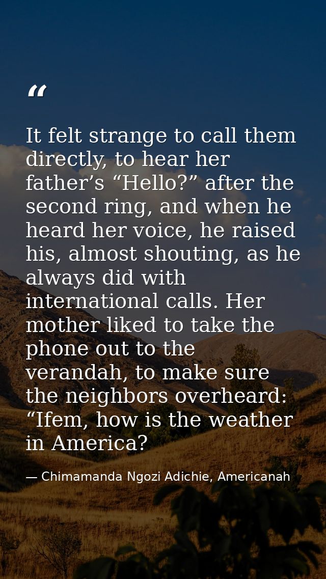 It felt strange to call them directly, to hear her father’s “Hello?” after the second ring, and when he heard her voice, — Chimamanda Ngozi Adichie, Americanah