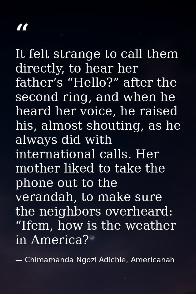 It felt strange to call them directly, to hear her father’s “Hello?” after the second ring, and when he heard her voice, — Chimamanda Ngozi Adichie, Americanah