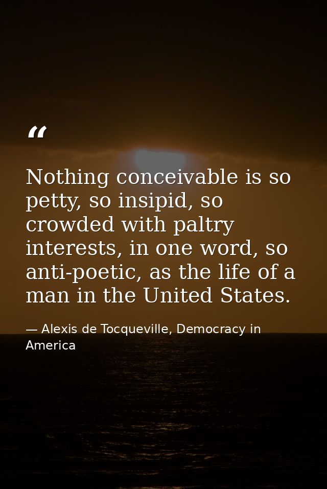 Nothing conceivable is so petty, so insipid, so crowded with paltry interests, in one word, so anti-poetic, as the life  — Alexis de Tocqueville, Democracy in America