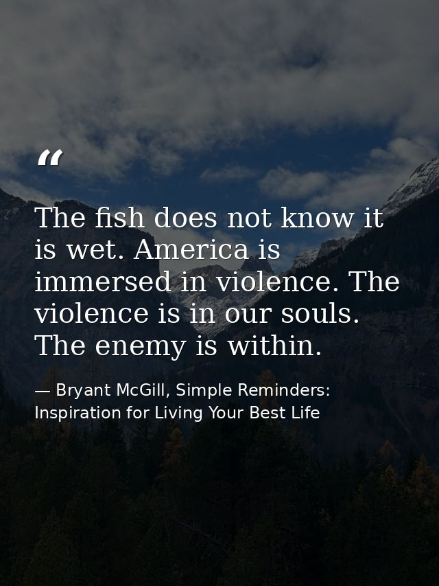 The fish does not know it is wet. America is immersed in violence. The violence is in our souls. The enemy is within. — Bryant McGill, Simple Reminders: Inspiration for Living Your Best Life