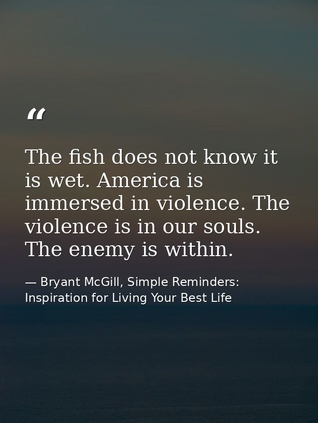 The fish does not know it is wet. America is immersed in violence. The violence is in our souls. The enemy is within. — Bryant McGill, Simple Reminders: Inspiration for Living Your Best Life