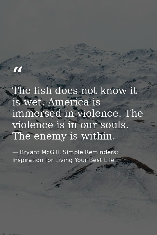 The fish does not know it is wet. America is immersed in violence. The violence is in our souls. The enemy is within. — Bryant McGill, Simple Reminders: Inspiration for Living Your Best Life