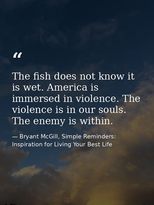 The fish does not know it is wet. America is immersed in violence. The violence is in our souls. The enemy is within. — Bryant McGill, Simple Reminders: Inspiration for Living Your Best Life