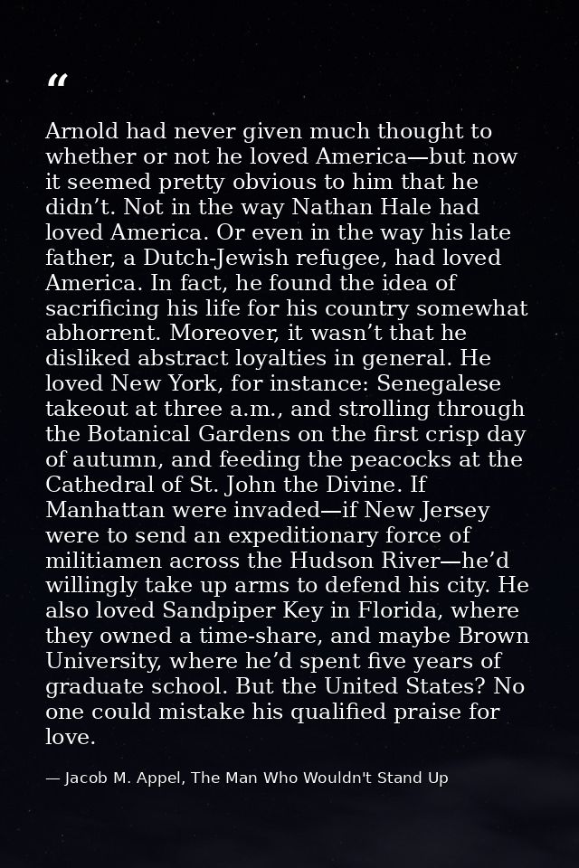 Arnold had never given much thought to whether or not he loved America—but now it seemed pretty obvious to him that he d — Jacob M. Appel, The Man Who Wouldn't Stand Up