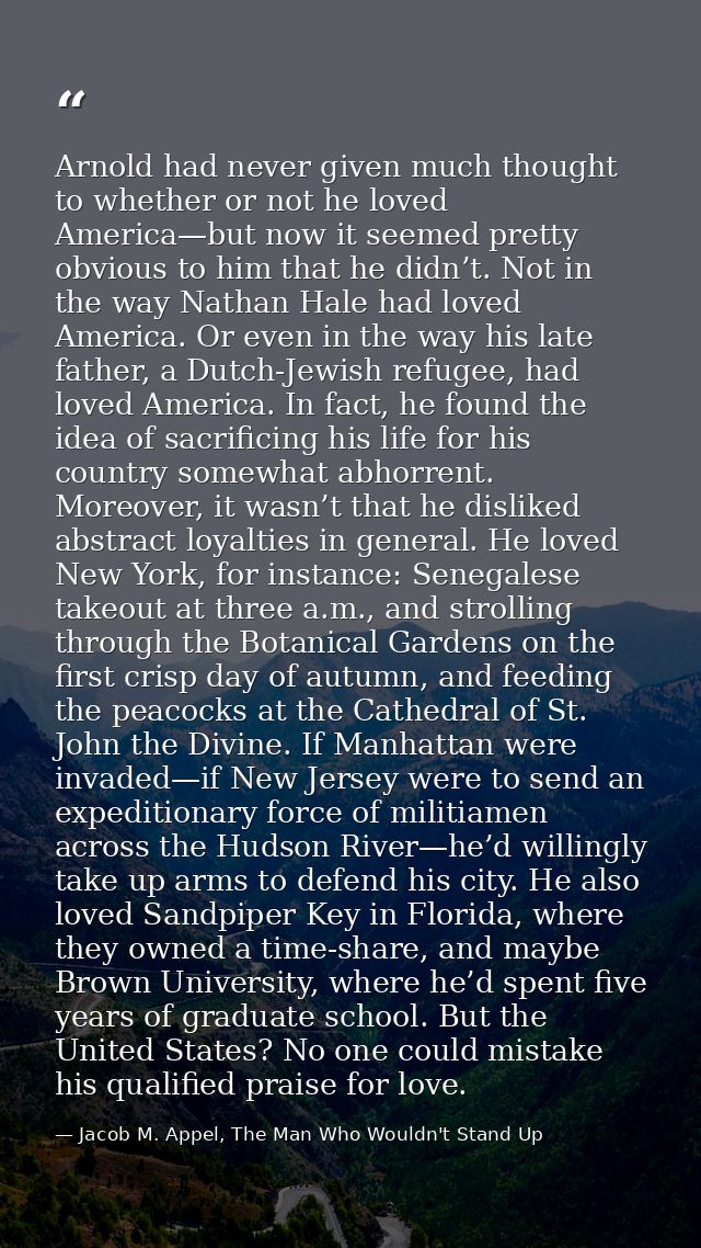 Arnold had never given much thought to whether or not he loved America—but now it seemed pretty obvious to him that he d — Jacob M. Appel, The Man Who Wouldn't Stand Up