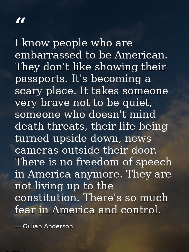 I know people who are embarrassed to be American. They don't like showing their passports. It's becoming a scary place.  — Gillian Anderson