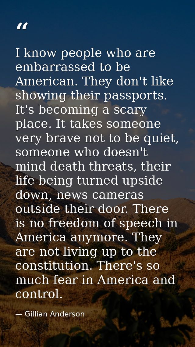 I know people who are embarrassed to be American. They don't like showing their passports. It's becoming a scary place.  — Gillian Anderson