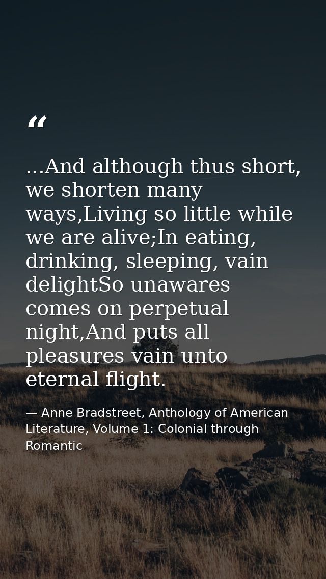 ...And although thus short, we shorten many ways,Living so little while we are alive;In eating, drinking, sleeping, vain — Anne Bradstreet, Anthology of American Literature, Volume 1: Colonial through Romantic