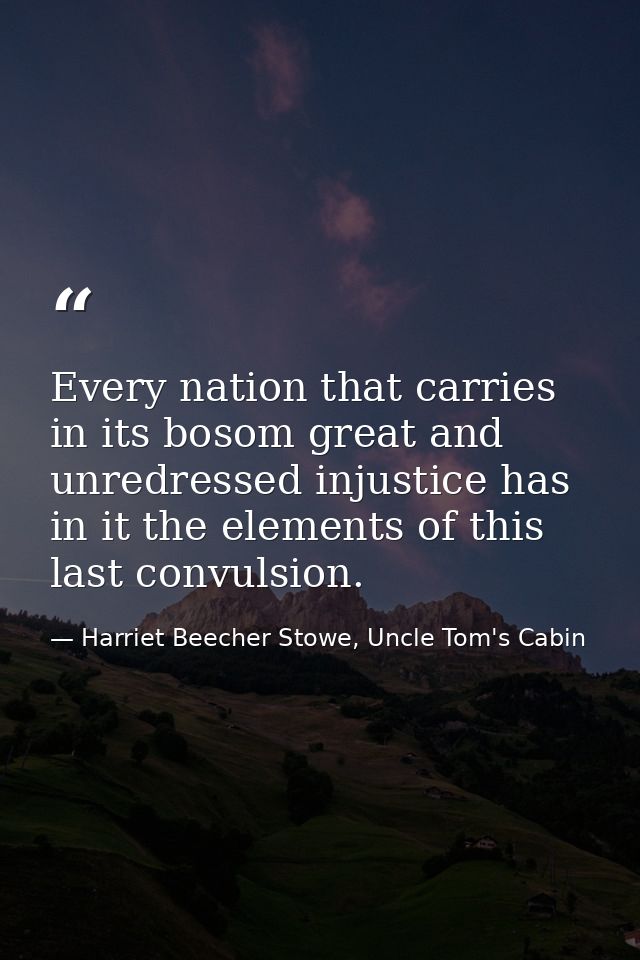 Every nation that carries in its bosom great and unredressed injustice has in it the elements of this last convulsion. — Harriet Beecher Stowe, Uncle Tom's Cabin