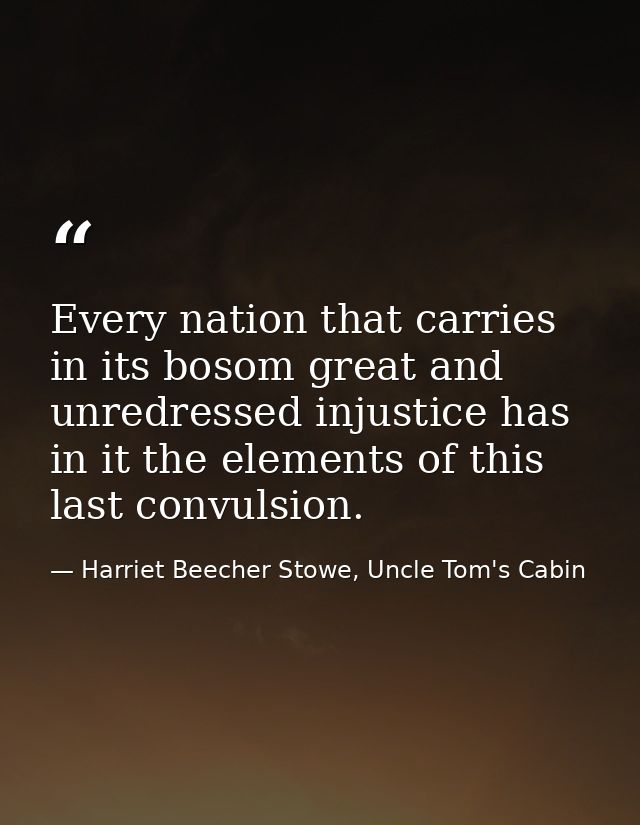 Every nation that carries in its bosom great and unredressed injustice has in it the elements of this last convulsion. — Harriet Beecher Stowe, Uncle Tom's Cabin