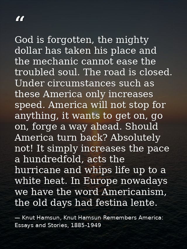 God is forgotten, the mighty dollar has taken his place and the mechanic cannot ease the troubled soul. The road is clos — Knut Hamsun, Knut Hamsun Remembers America: Essays and Stories, 1885-1949