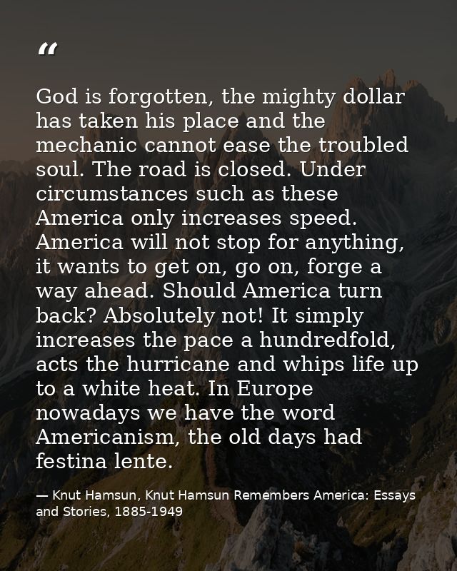 God is forgotten, the mighty dollar has taken his place and the mechanic cannot ease the troubled soul. The road is clos — Knut Hamsun, Knut Hamsun Remembers America: Essays and Stories, 1885-1949