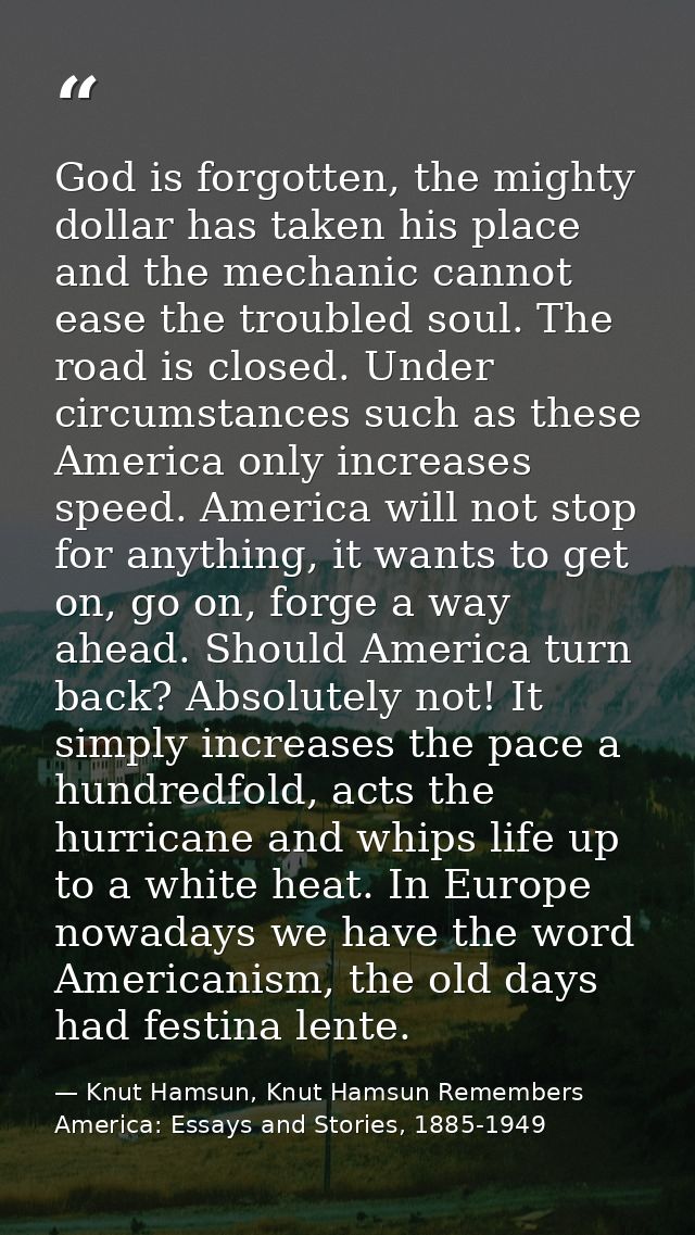 God is forgotten, the mighty dollar has taken his place and the mechanic cannot ease the troubled soul. The road is clos — Knut Hamsun, Knut Hamsun Remembers America: Essays and Stories, 1885-1949