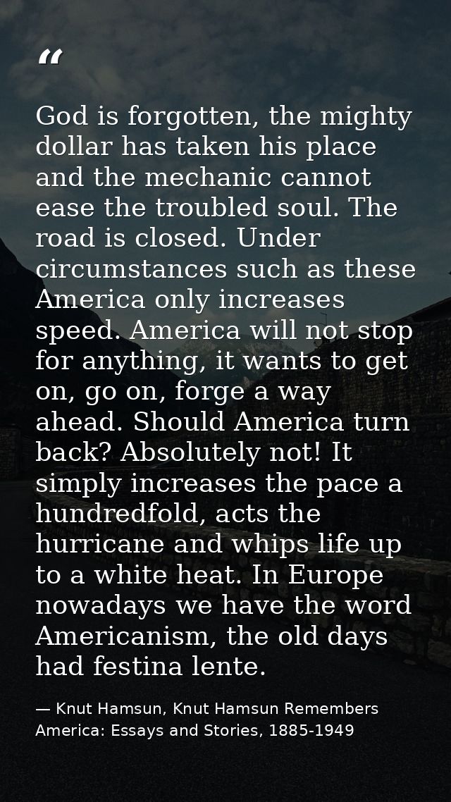 God is forgotten, the mighty dollar has taken his place and the mechanic cannot ease the troubled soul. The road is clos — Knut Hamsun, Knut Hamsun Remembers America: Essays and Stories, 1885-1949