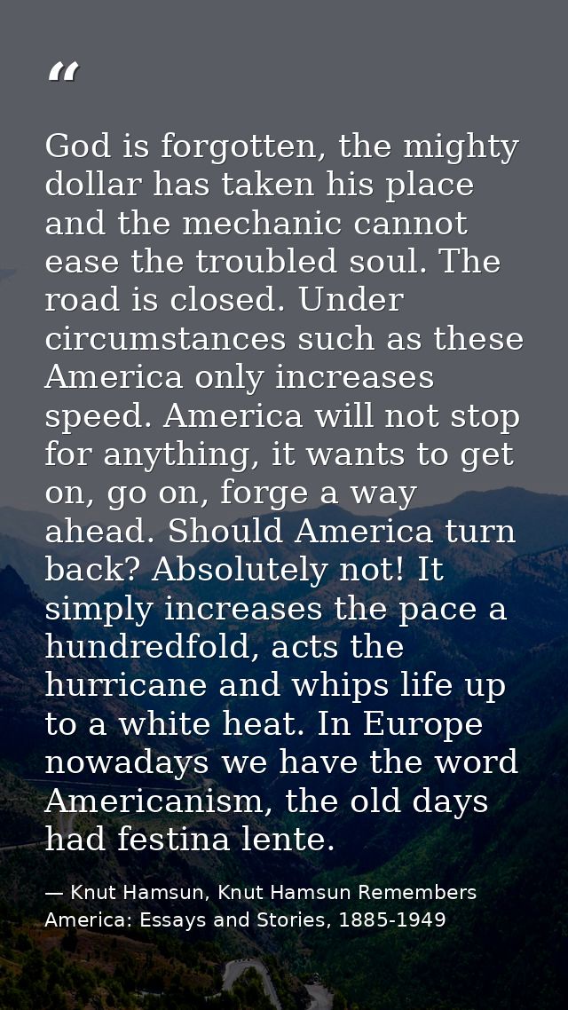 God is forgotten, the mighty dollar has taken his place and the mechanic cannot ease the troubled soul. The road is clos — Knut Hamsun, Knut Hamsun Remembers America: Essays and Stories, 1885-1949