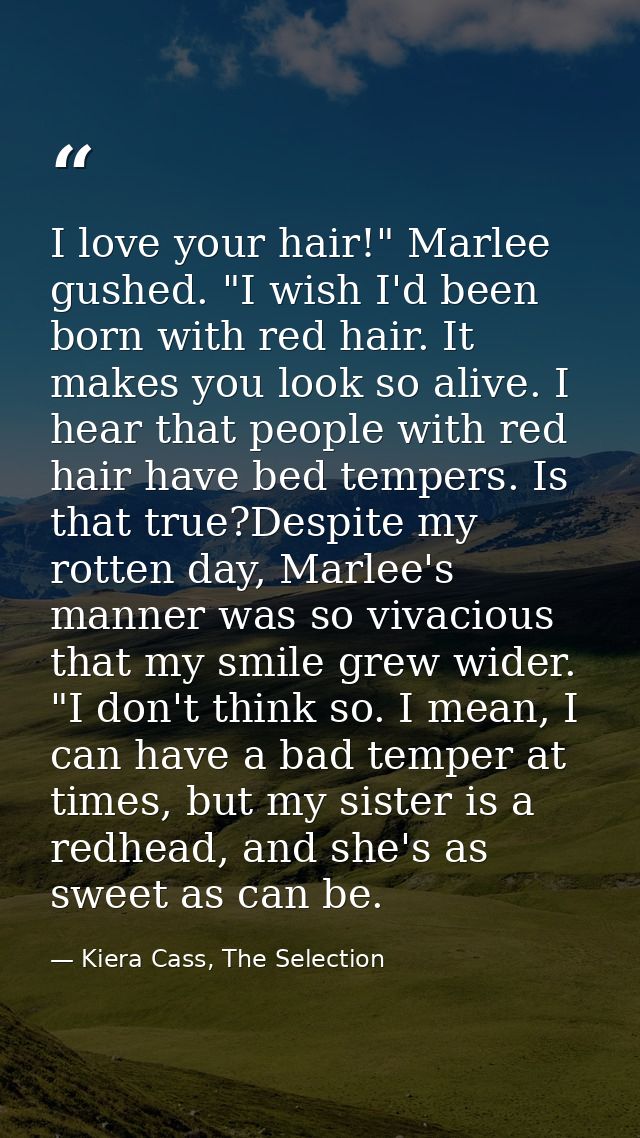 I love your hair!" Marlee gushed. "I wish I'd been born with red hair. It makes you look so alive. I hear that people wi — Kiera Cass, The Selection