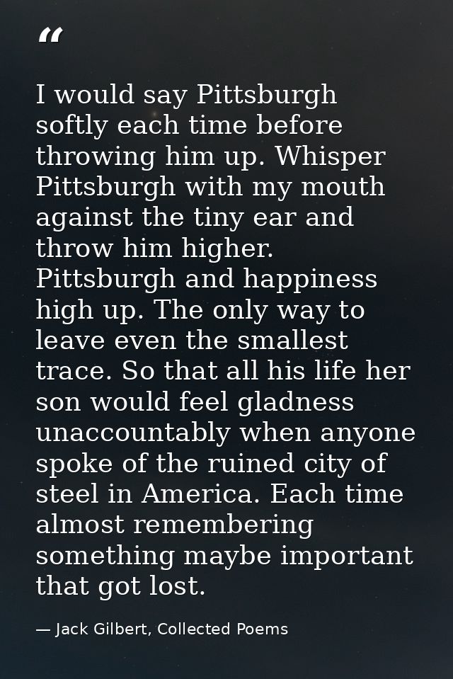 I would say Pittsburgh softly each time before throwing him up. Whisper Pittsburgh with my mouth against the tiny ear an — Jack Gilbert, Collected Poems