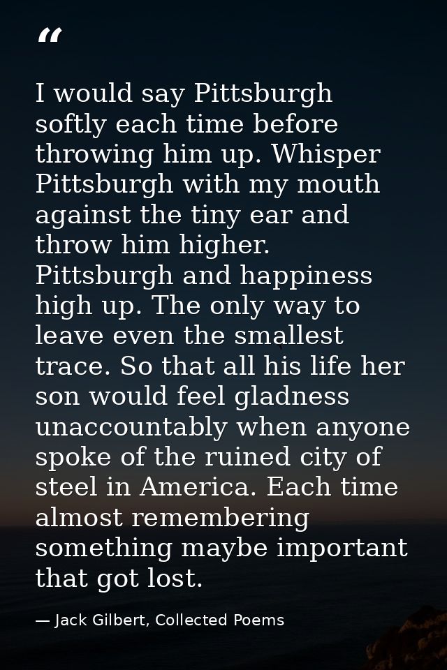 I would say Pittsburgh softly each time before throwing him up. Whisper Pittsburgh with my mouth against the tiny ear an — Jack Gilbert, Collected Poems