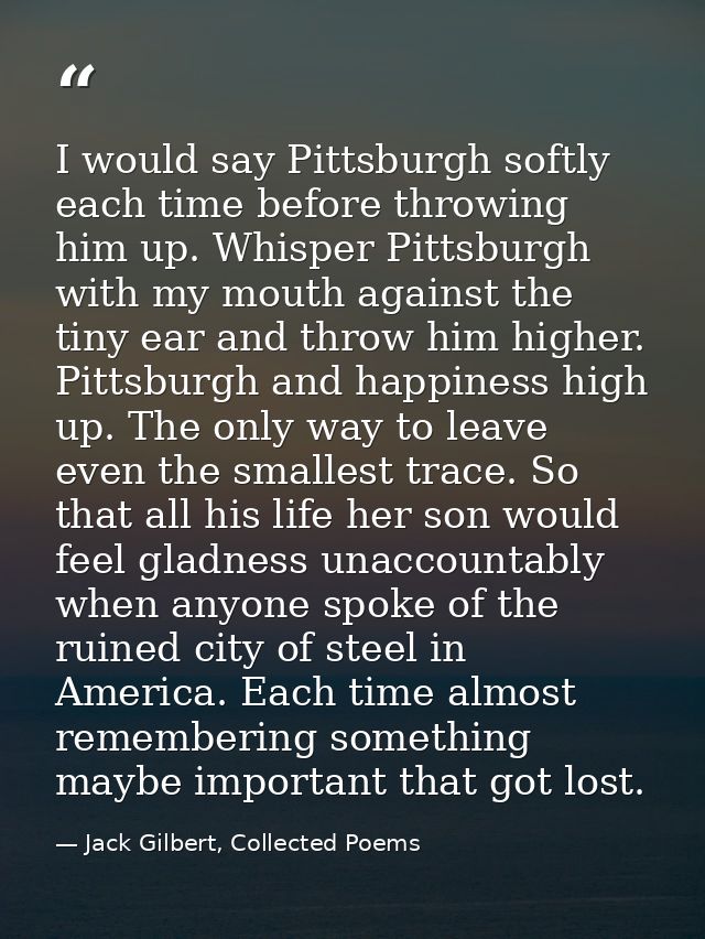 I would say Pittsburgh softly each time before throwing him up. Whisper Pittsburgh with my mouth against the tiny ear an — Jack Gilbert, Collected Poems