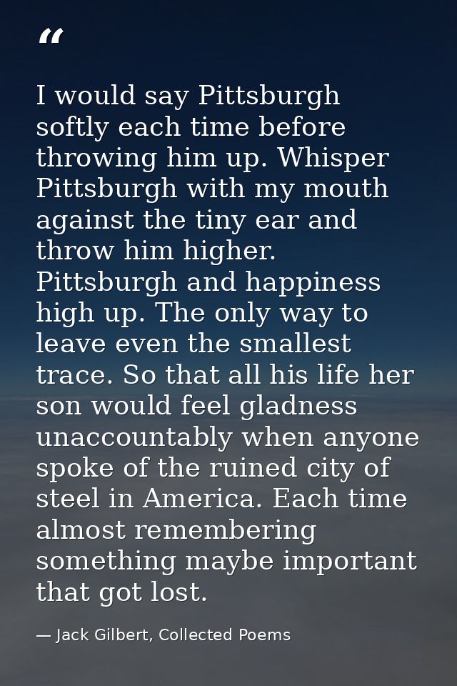 I would say Pittsburgh softly each time before throwing him up. Whisper Pittsburgh with my mouth against the tiny ear an — Jack Gilbert, Collected Poems