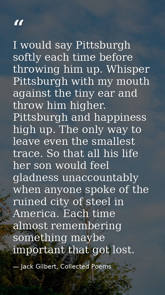 I would say Pittsburgh softly each time before throwing him up. Whisper Pittsburgh with my mouth against the tiny ear an — Jack Gilbert, Collected Poems