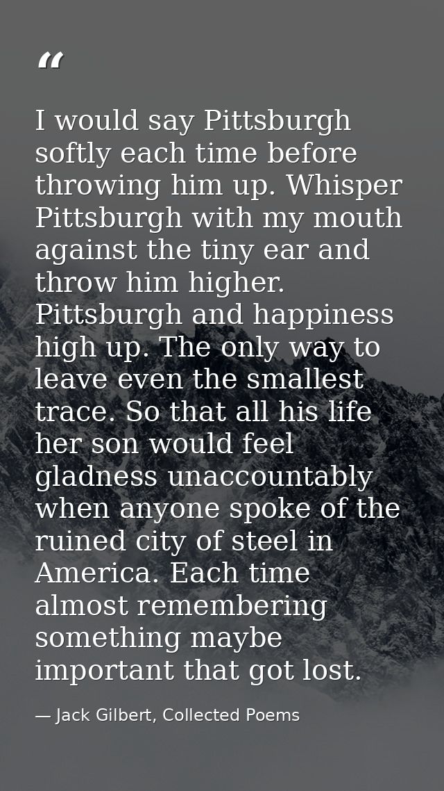 I would say Pittsburgh softly each time before throwing him up. Whisper Pittsburgh with my mouth against the tiny ear an — Jack Gilbert, Collected Poems