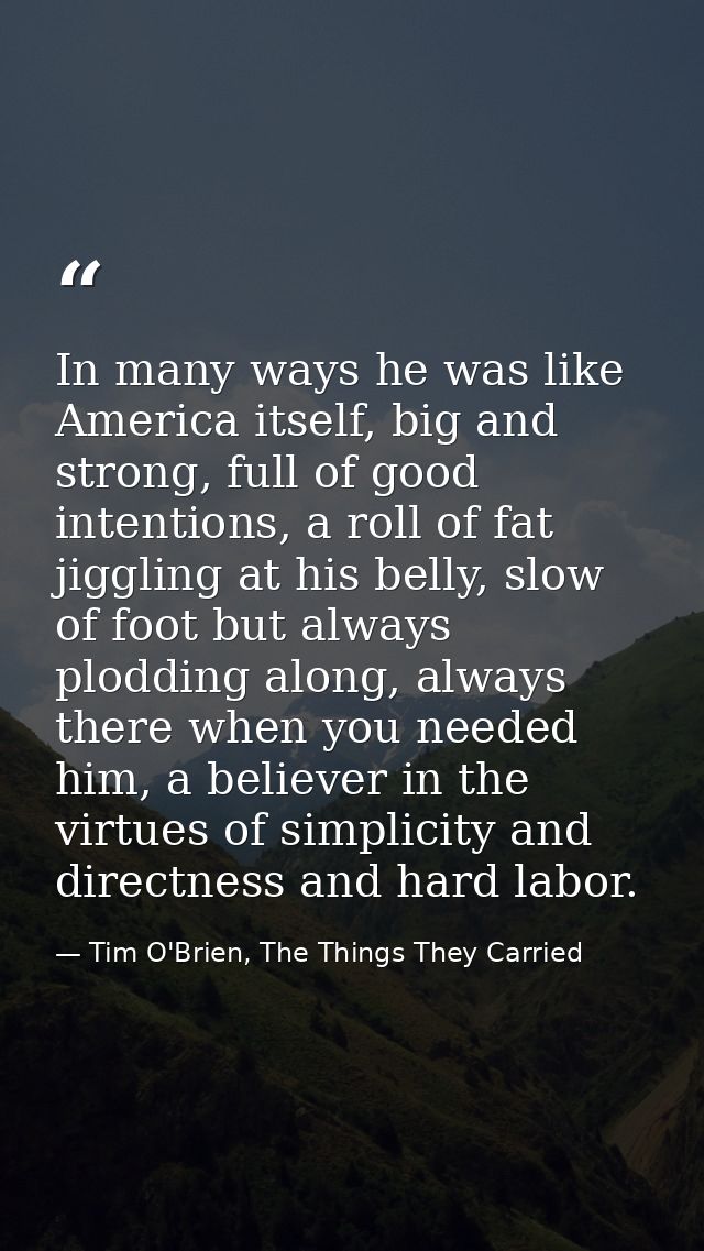 In many ways he was like America itself, big and strong, full of good intentions, a roll of fat jiggling at his belly, s — Tim O'Brien, The Things They Carried