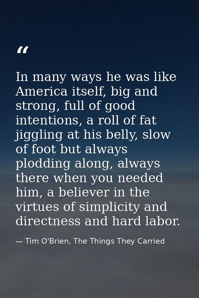 In many ways he was like America itself, big and strong, full of good intentions, a roll of fat jiggling at his belly, s — Tim O'Brien, The Things They Carried