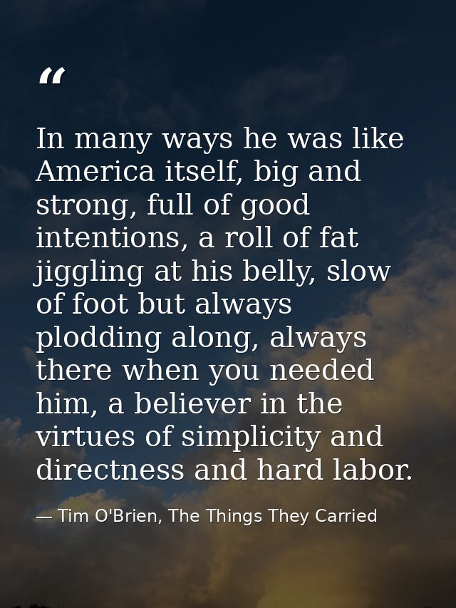 In many ways he was like America itself, big and strong, full of good intentions, a roll of fat jiggling at his belly, s — Tim O'Brien, The Things They Carried