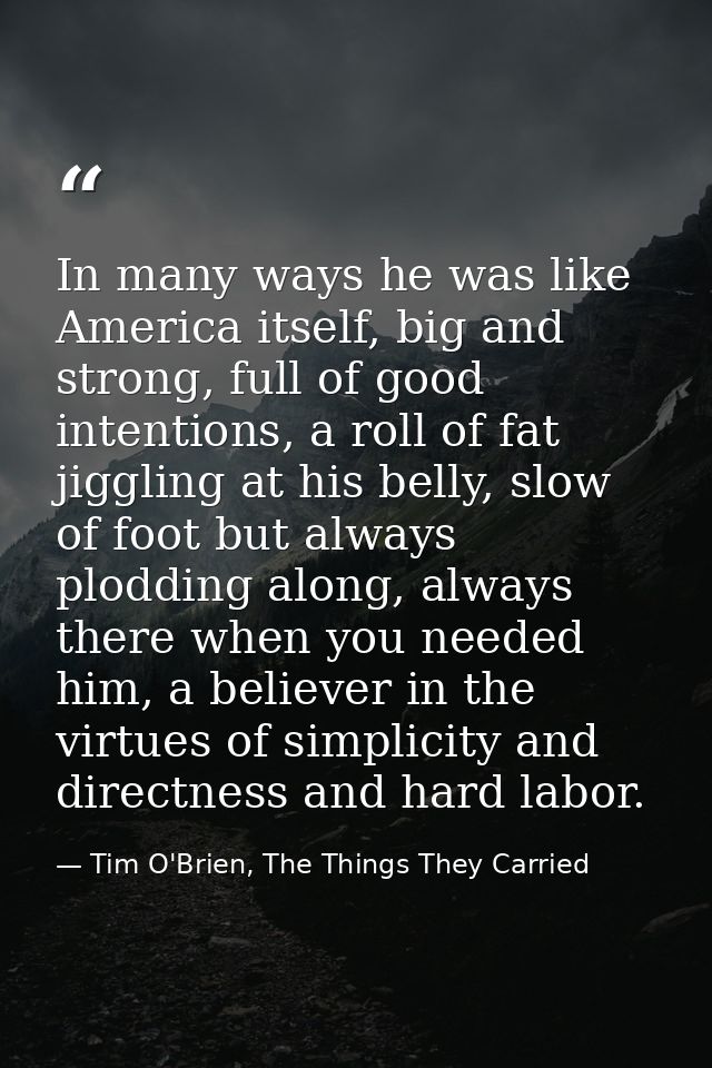 In many ways he was like America itself, big and strong, full of good intentions, a roll of fat jiggling at his belly, s — Tim O'Brien, The Things They Carried