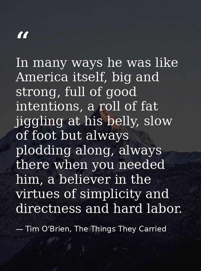In many ways he was like America itself, big and strong, full of good intentions, a roll of fat jiggling at his belly, s — Tim O'Brien, The Things They Carried