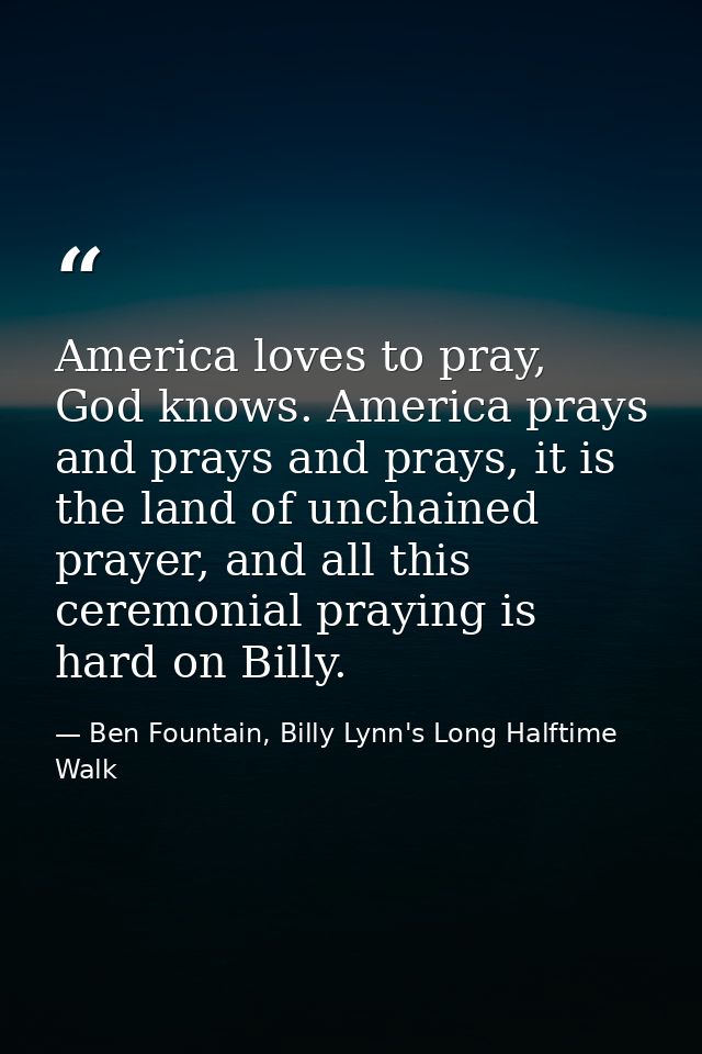 America loves to pray, God knows. America prays and prays and prays, it is the land of unchained prayer, and all this ce — Ben Fountain, Billy Lynn's Long Halftime Walk