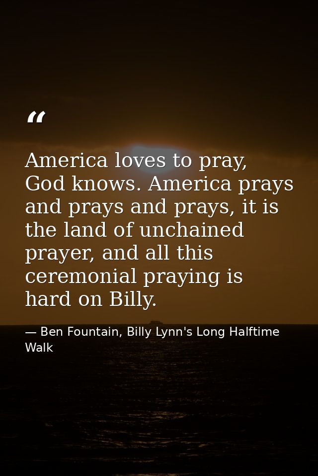 America loves to pray, God knows. America prays and prays and prays, it is the land of unchained prayer, and all this ce — Ben Fountain, Billy Lynn's Long Halftime Walk
