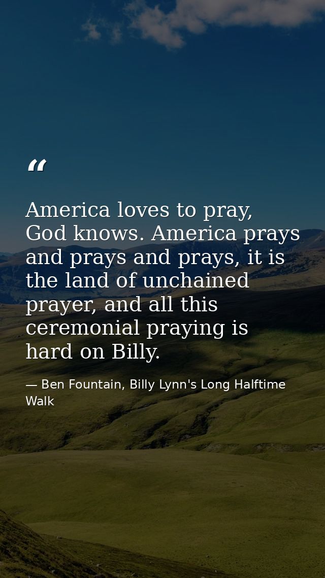 America loves to pray, God knows. America prays and prays and prays, it is the land of unchained prayer, and all this ce — Ben Fountain, Billy Lynn's Long Halftime Walk