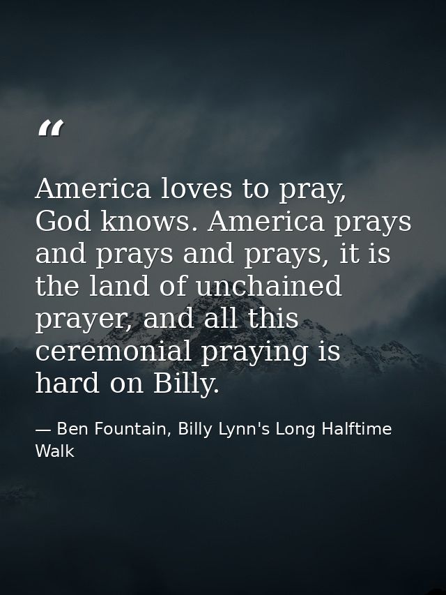 America loves to pray, God knows. America prays and prays and prays, it is the land of unchained prayer, and all this ce — Ben Fountain, Billy Lynn's Long Halftime Walk