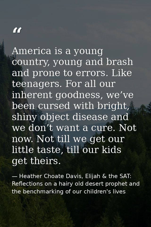 America is a young country, young and brash and prone to errors. Like teenagers. For all our inherent goodness, we’ve be — Heather Choate Davis, Elijah & the SAT: Reflections on a hairy old desert prophet and the benchmarking of our children's lives