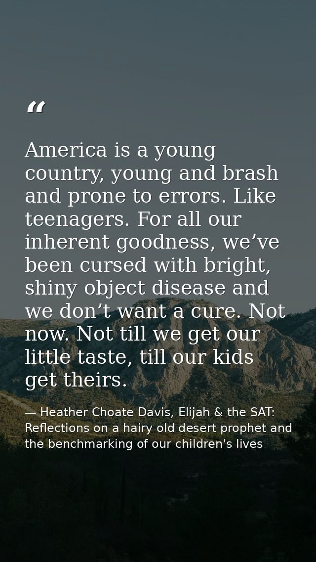 America is a young country, young and brash and prone to errors. Like teenagers. For all our inherent goodness, we’ve be — Heather Choate Davis, Elijah & the SAT: Reflections on a hairy old desert prophet and the benchmarking of our children's lives
